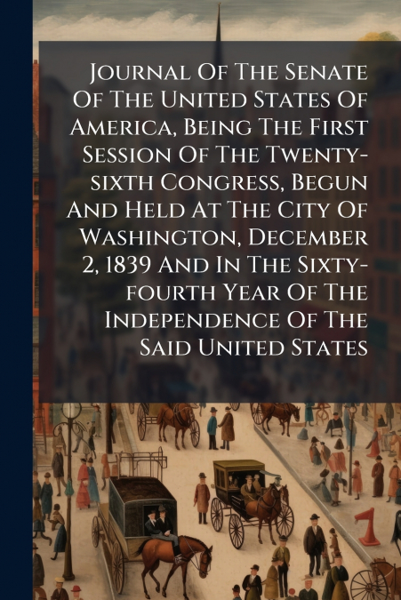Journal Of The Senate Of The United States Of America, Being The First Session Of The Twenty-sixth Congress, Begun And Held At The City Of Washington, December 2, 1839 And In The Sixty-fourth Year Of 