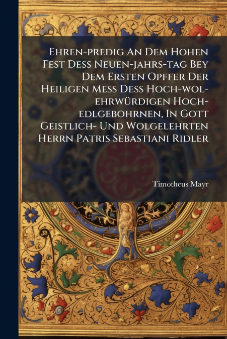 Ehren-predig An Dem Hohen Fest Deß Neuen-jahrs-tag Bey Dem Ersten Opffer Der Heiligen Meß Deß Hoch-wol-ehrwürdigen Hoch-edlgebohrnen, In Gott Geistlich- Und Wolgelehrten Herrn Patris Sebastiani Ridler