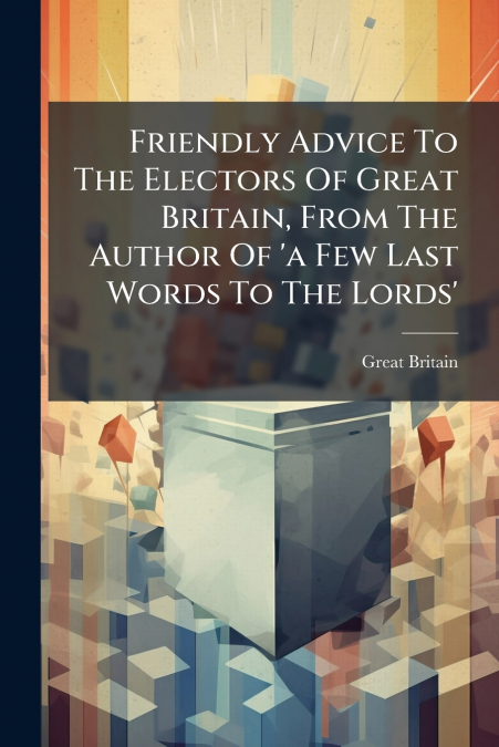 Friendly Advice To The Electors Of Great Britain, From The Author Of ’a Few Last Words To The Lords’