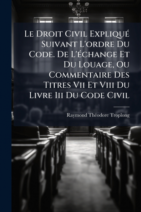 Le Droit Civil Expliqué Suivant L’ordre Du Code. De L’échange Et Du Louage, Ou Commentaire Des Titres Vii Et Viii Du Livre Iii Du Code Civil
