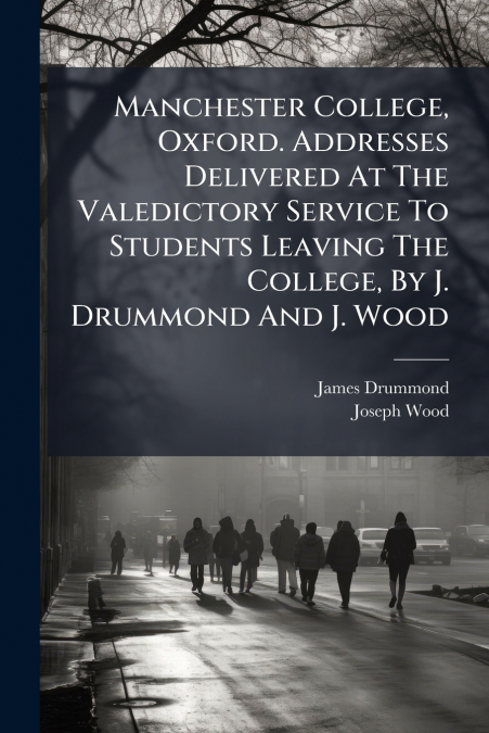 Manchester College, Oxford. Addresses Delivered At The Valedictory Service To Students Leaving The College, By J. Drummond And J. Wood