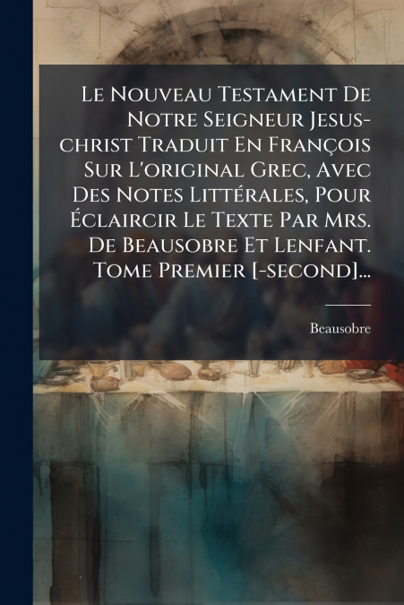Le Nouveau Testament De Notre Seigneur Jesus-christ Traduit En François Sur L’original Grec, Avec Des Notes Littérales, Pour Éclaircir Le Texte Par Mrs. De Beausobre Et Lenfant. Tome Premier [-second]