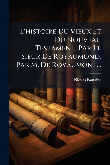 L’histoire Du Vieux Et Du Nouveau Testament, Par Le Sieur De Royaumond. Par M. De Royaumont...