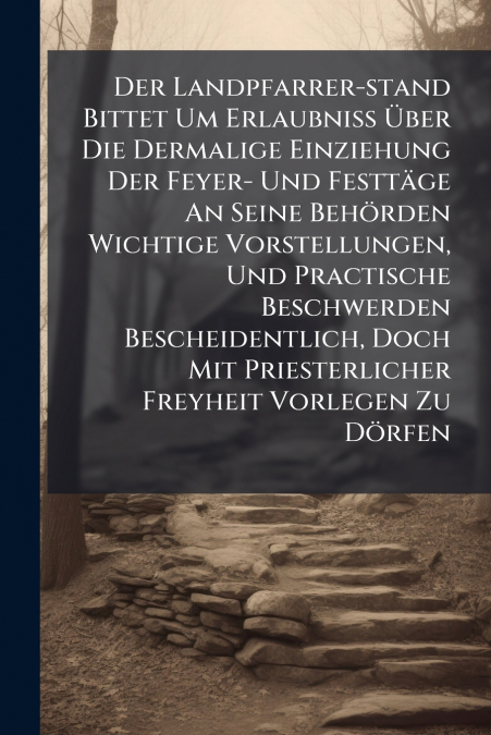 Der Landpfarrer-stand Bittet Um Erlaubniß Über Die Dermalige Einziehung Der Feyer- Und Festtäge An Seine Behörden Wichtige Vorstellungen, Und Practische Beschwerden Bescheidentlich, Doch Mit Priesterl