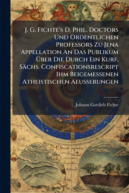 J. G. Fichte’s D. Phil. Doctors Und Ordentlichen Professors Zu Jena Appellation An Das Publikum Über Die Durch Ein Kurf. Sächs. Confiscationsrescript Ihm Beigemessenen Atheistischen Aeußerungen