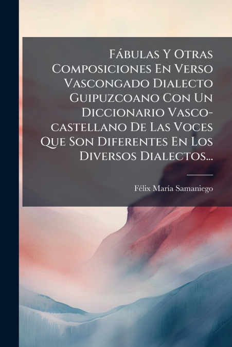 Fábulas Y Otras Composiciones En Verso Vascongado Dialecto Guipuzcoano Con Un Diccionario Vasco-castellano De Las Voces Que Son Diferentes En Los Diversos Dialectos...