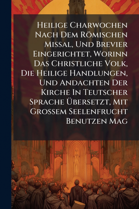 Heilige Charwochen Nach Dem Römischen Missal, Und Brevier Eingerichtet, Worinn Das Christliche Volk, Die Heilige Handlungen, Und Andachten Der Kirche In Teutscher Sprache Übersetzt, Mit Großem Seelenf