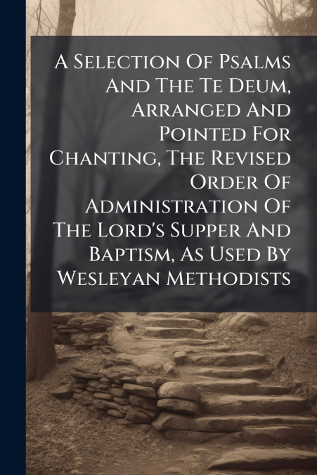 A Selection Of Psalms And The Te Deum, Arranged And Pointed For Chanting, The Revised Order Of Administration Of The Lord’s Supper And Baptism, As Used By Wesleyan Methodists
