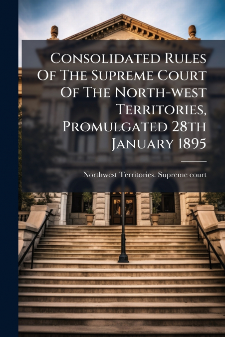 Consolidated Rules Of The Supreme Court Of The North-west Territories, Promulgated 28th January 1895