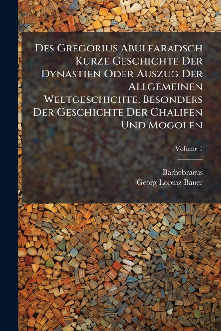 Des Gregorius Abulfaradsch Kurze Geschichte Der Dynastien Oder Auszug Der Allgemeinen Weltgeschichte, Besonders Der Geschichte Der Chalifen Und Mogolen; Volume 1