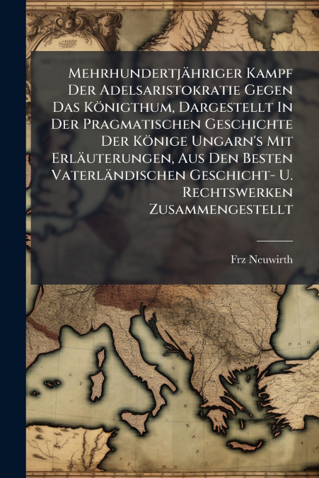 Mehrhundertjähriger Kampf Der Adelsaristokratie Gegen Das Königthum, Dargestellt In Der Pragmatischen Geschichte Der Könige Ungarn’s Mit Erläuterungen, Aus Den Besten Vaterländischen Geschicht- U. Rec