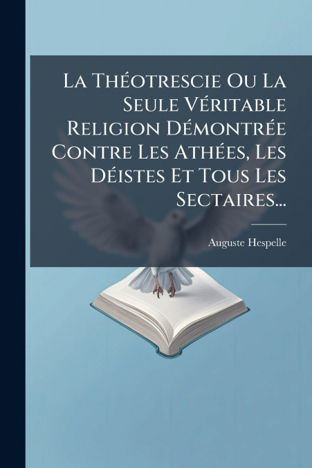 La Théotrescie Ou La Seule Véritable Religion Démontrée Contre Les Athées, Les Déistes Et Tous Les Sectaires...