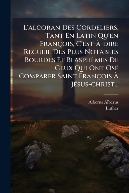 L’alcoran Des Cordeliers, Tant En Latin Qu’en François, C’est-à-dire Recueil Des Plus Notables Bourdes Et Blasphèmes De Ceux Qui Ont Osé Comparer Saint François À Jésus-christ...