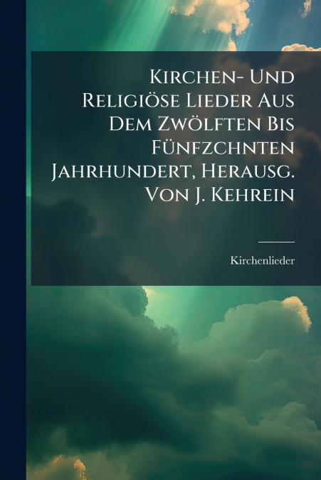 Kirchen- Und Religiöse Lieder Aus Dem Zwölften Bis Fünfzchnten Jahrhundert, Herausg. Von J. Kehrein