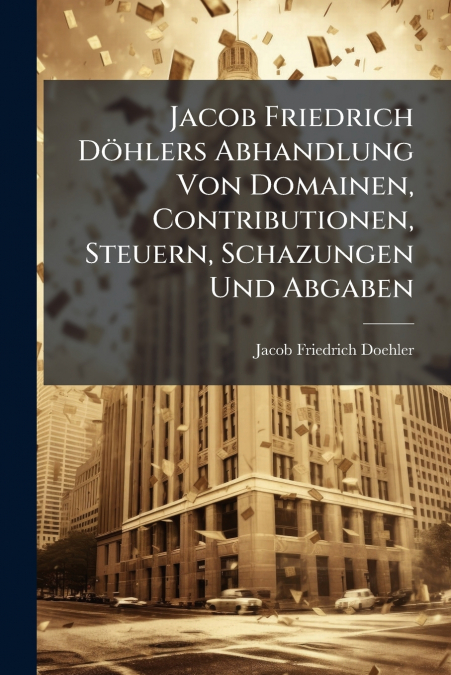 Jacob Friedrich Döhlers Abhandlung Von Domainen, Contributionen, Steuern, Schazungen Und Abgaben