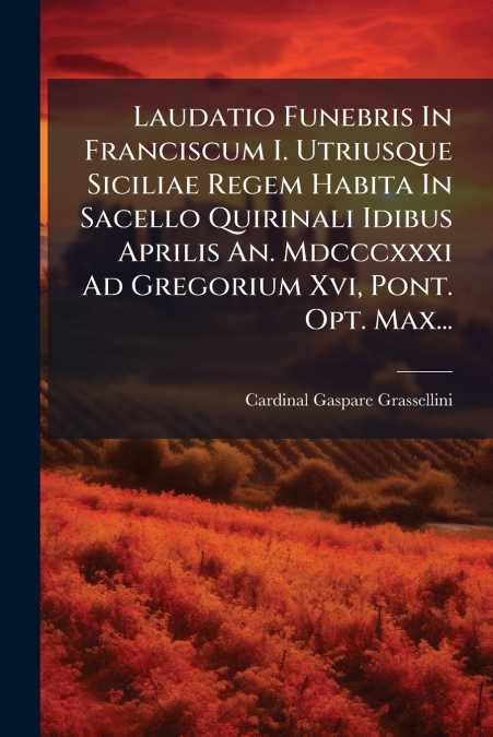 Laudatio Funebris In Franciscum I. Utriusque Siciliae Regem Habita In Sacello Quirinali Idibus Aprilis An. Mdcccxxxi Ad Gregorium Xvi, Pont. Opt. Max...