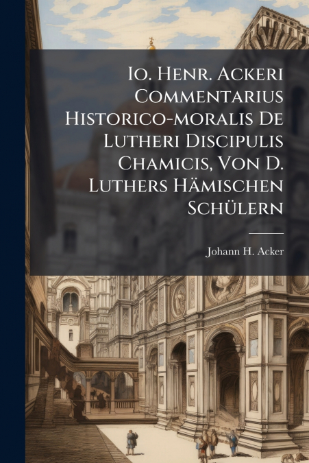 Io. Henr. Ackeri Commentarius Historico-moralis De Lutheri Discipulis Chamicis, Von D. Luthers Hämischen Schülern