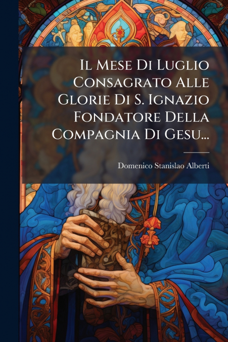 Il Mese Di Luglio Consagrato Alle Glorie Di S. Ignazio Fondatore Della Compagnia Di Gesu...