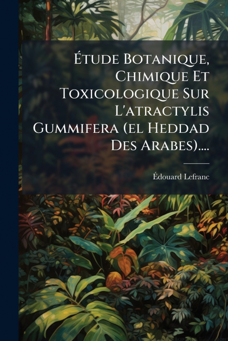 Étude Botanique, Chimique Et Toxicologique Sur L’atractylis Gummifera (el Heddad Des Arabes)....