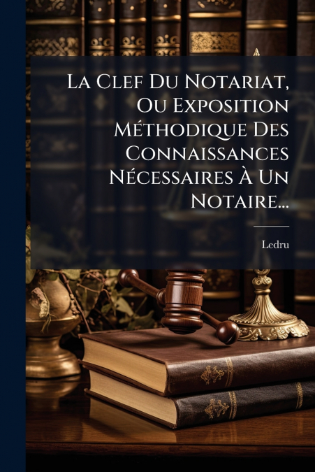 La Clef Du Notariat, Ou Exposition Méthodique Des Connaissances Nécessaires À Un Notaire...