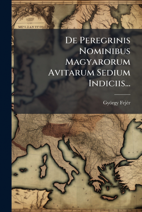 De Peregrinis Nominibus Magyarorum Avitarum Sedium Indiciis...
