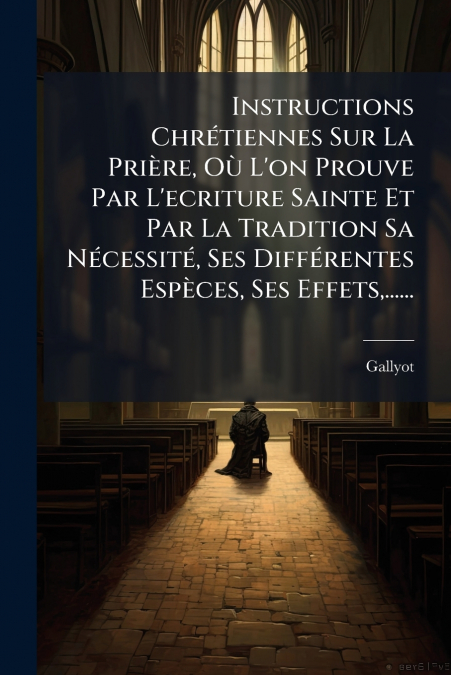 Instructions Chrétiennes Sur La Prière, Où L’on Prouve Par L’ecriture Sainte Et Par La Tradition Sa Nécessité, Ses Différentes Espèces, Ses Effets,......