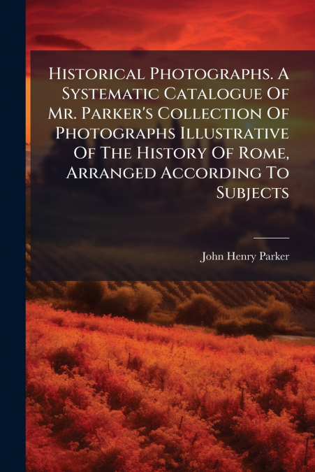 Historical Photographs. A Systematic Catalogue Of Mr. Parker’s Collection Of Photographs Illustrative Of The History Of Rome, Arranged According To Subjects