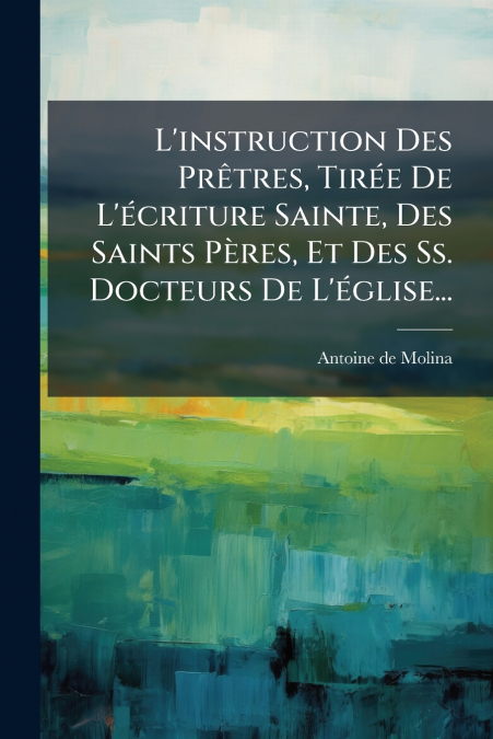 L’instruction Des Prêtres, Tirée De L’écriture Sainte, Des Saints Pères, Et Des Ss. Docteurs De L’église...