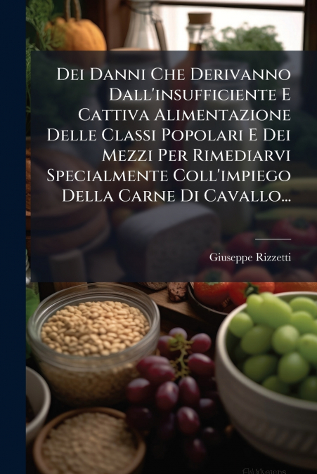 Dei Danni Che Derivanno Dall’insufficiente E Cattiva Alimentazione Delle Classi Popolari E Dei Mezzi Per Rimediarvi Specialmente Coll’impiego Della Carne Di Cavallo...