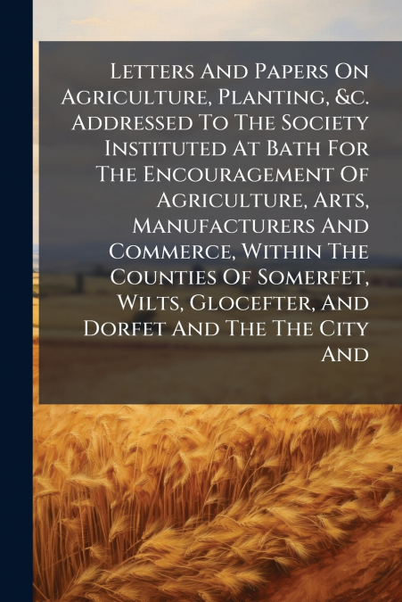 Letters And Papers On Agriculture, Planting, &c. Addressed To The Society Instituted At Bath For The Encouragement Of Agriculture, Arts, Manufacturers And Commerce, Within The Counties Of Somerfet, Wi