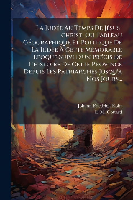 La Judée Au Temps De Jésus-christ, Ou Tableau Géographique Et Politique De La Iudée À Cette Mémorable Époque Suivi D’un Précis De L’histoire De Cette Province Depuis Les Patriarches Jusqu’a Nos Jours.