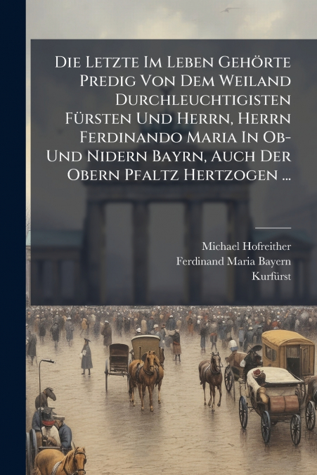 Die Letzte Im Leben Gehörte Predig Von Dem Weiland Durchleuchtigisten Fürsten Und Herrn, Herrn Ferdinando Maria In Ob- Und Nidern Bayrn, Auch Der Obern Pfaltz Hertzogen ...