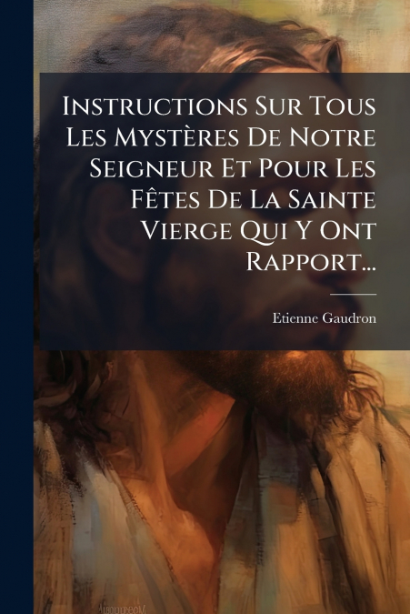 Instructions Sur Tous Les Mystères De Notre Seigneur Et Pour Les Fêtes De La Sainte Vierge Qui Y Ont Rapport...