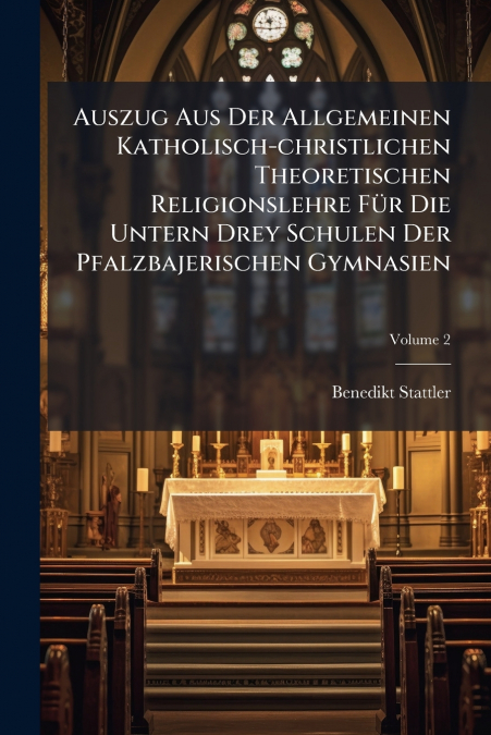 Auszug Aus Der Allgemeinen Katholisch-christlichen Theoretischen Religionslehre Für Die Untern Drey Schulen Der Pfalzbajerischen Gymnasien; Volume 2
