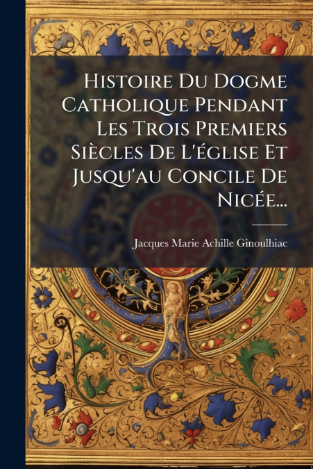 Histoire Du Dogme Catholique Pendant Les Trois Premiers Siècles De L’église Et Jusqu’au Concile De Nicée...