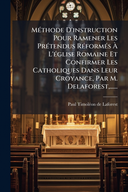 Méthode D’instruction Pour Ramener Les Prétendus Réformés À L’église Romaine Et Confirmer Les Catholiques Dans Leur Croyance, Par M. Delaforest,......