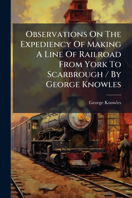 Observations On The Expediency Of Making A Line Of Railroad From York To Scarbrough / By George Knowles