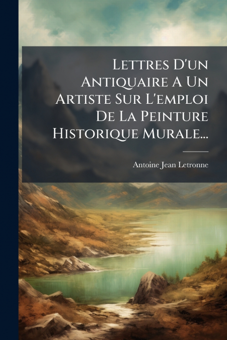 Lettres D’un Antiquaire A Un Artiste Sur L’emploi De La Peinture Historique Murale...