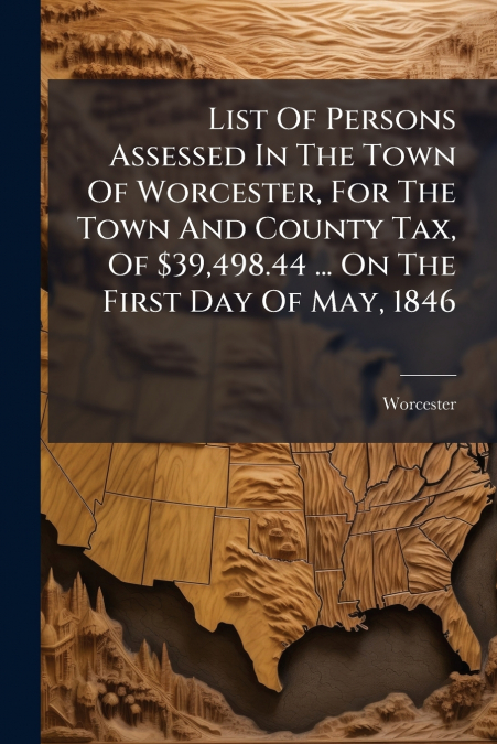 List Of Persons Assessed In The Town Of Worcester, For The Town And County Tax, Of $39,498.44 ... On The First Day Of May, 1846