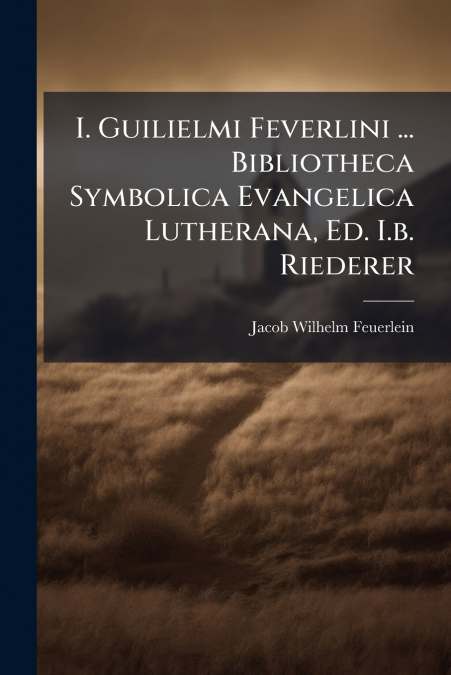 I. Guilielmi Feverlini ... Bibliotheca Symbolica Evangelica Lutherana, Ed. I.b. Riederer