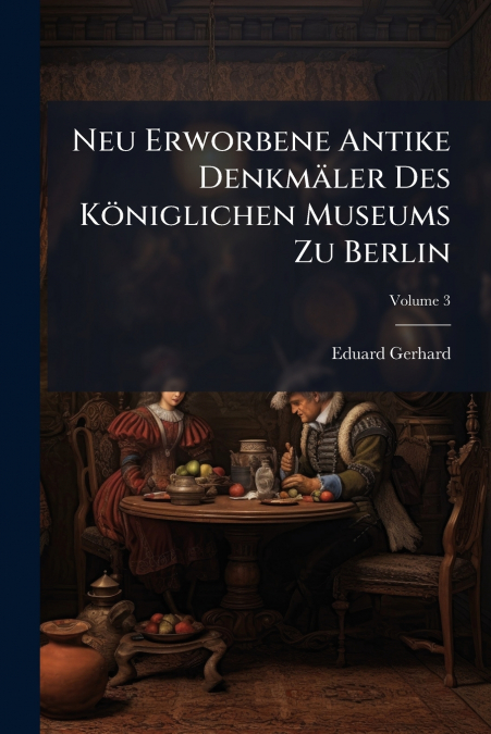 Neu Erworbene Antike Denkmäler Des Königlichen Museums Zu Berlin; Volume 3