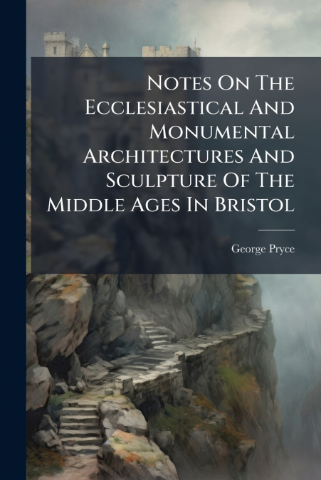 Notes On The Ecclesiastical And Monumental Architectures And Sculpture Of The Middle Ages In Bristol