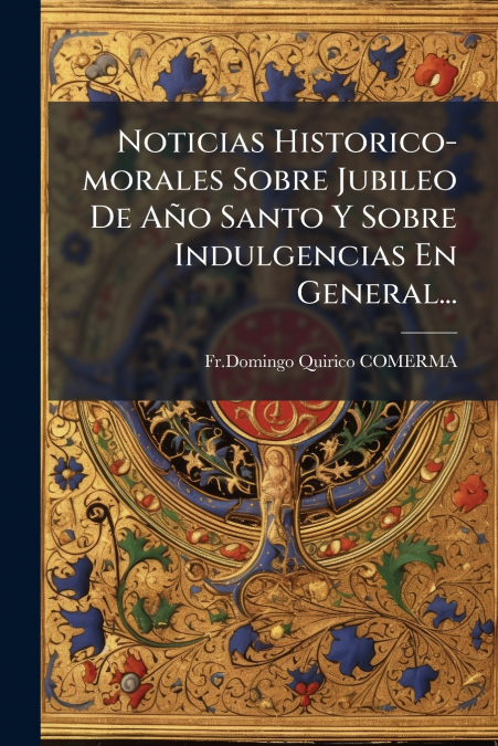 Noticias Historico-morales Sobre Jubileo De Año Santo Y Sobre Indulgencias En General...