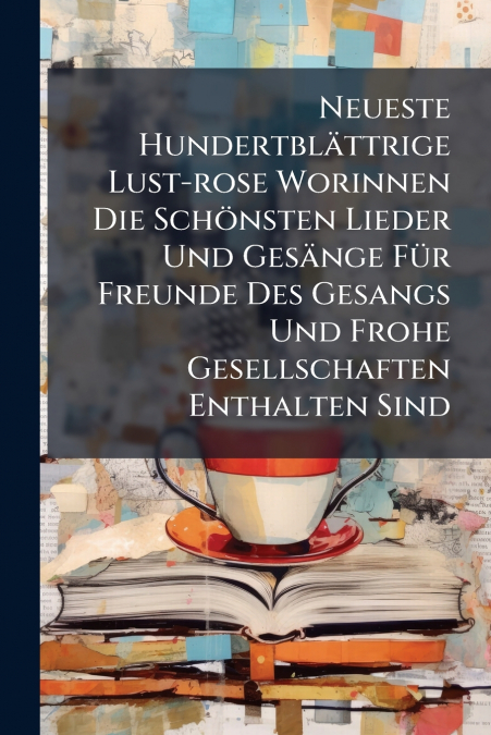 Neueste Hundertblättrige Lust-rose Worinnen Die Schönsten Lieder Und Gesänge Für Freunde Des Gesangs Und Frohe Gesellschaften Enthalten Sind