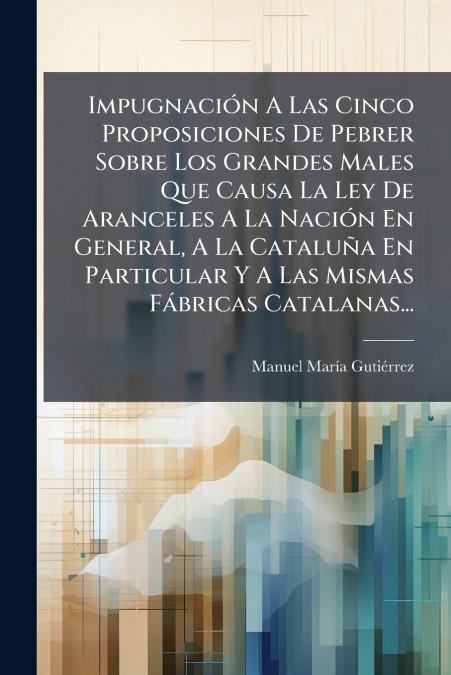 Impugnación A Las Cinco Proposiciones De Pebrer Sobre Los Grandes Males Que Causa La Ley De Aranceles A La Nación En General, A La Cataluña En Particular Y A Las Mismas Fábricas Catalanas...