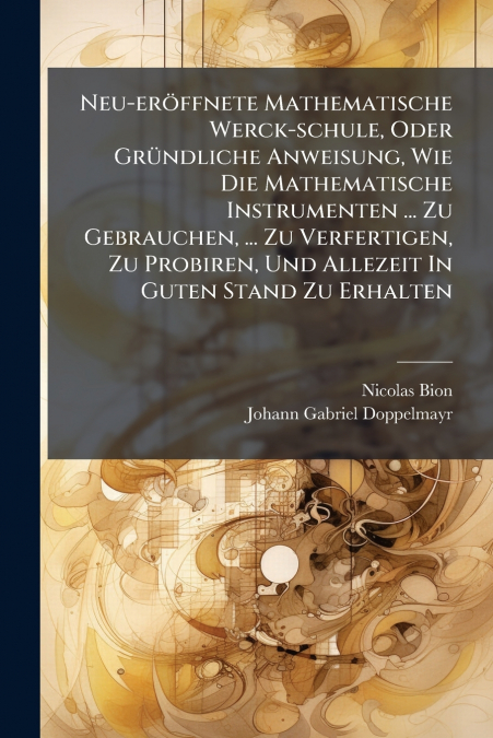 Neu-eröffnete Mathematische Werck-schule, Oder Gründliche Anweisung, Wie Die Mathematische Instrumenten ... Zu Gebrauchen, ... Zu Verfertigen, Zu Probiren, Und Allezeit In Guten Stand Zu Erhalten