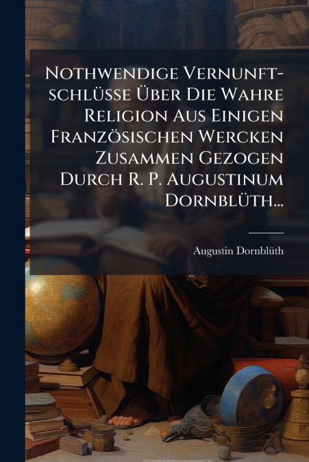 Nothwendige Vernunft-schlüsse Über Die Wahre Religion Aus Einigen Französischen Wercken Zusammen Gezogen Durch R. P. Augustinum Dornblüth...