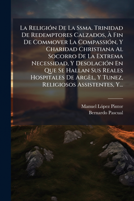 La Religión De La Ssma. Trinidad De Redemptores Calzados, À Fin De Commover La Compassión, Y Charidad Christiana Al Socorro De La Extrema Necessidad, Y Desolación En Que Se Hallan Sus Reales Hospitale
