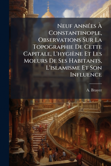 Neuf Années À Constantinople, Observations Sur La Topographie De Cette Capitale, L’hygiène Et Les Moeurs De Ses Habitants, L’islamisme Et Son Influence