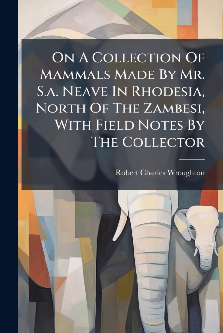 On A Collection Of Mammals Made By Mr. S.a. Neave In Rhodesia, North Of The Zambesi, With Field Notes By The Collector